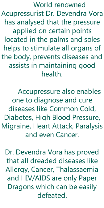  World renowned Acupressurist Dr. Devendra Vora has analysed that the pressure applied on certain points located in the palms and soles helps to stimulate all organs of the body, prevents diseases and assists in maintaining good health. Accupressure also enables one to diagnose and cure diseases like Common Cold, Diabetes, High Blood Pressure, Migraine, Heart Attack, Paralysis and even Cancer. Dr. Devendra Vora has proved that all dreaded diseases like Allergy, Cancer, Thalassaemia and HIV/AIDS are only Paper Dragons which can be easily defeated. 