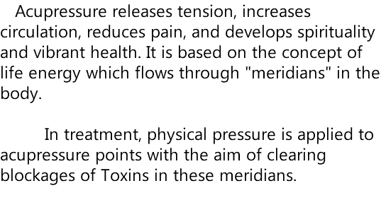  Acupressure releases tension, increases circulation, reduces pain, and develops spirituality and vibrant health. It is based on the concept of life energy which flows through "meridians" in the body. In treatment, physical pressure is applied to acupressure points with the aim of clearing blockages of Toxins in these meridians. 